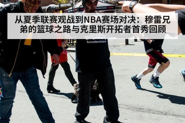 从夏季联赛观战到NBA赛场对决:穆雷兄弟的篮球之路与克里斯开拓者首秀回顾
